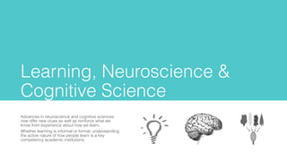Learning, Neuroscience &
Cognitive Science
Advances in neuroscience and cognitive sciences
now offer new clues as well as reinforce what we
know from experience about how we learn.
Whether learning is informal or formal, understanding
the active nature of how people learn is a key
competency academic institutions.
 