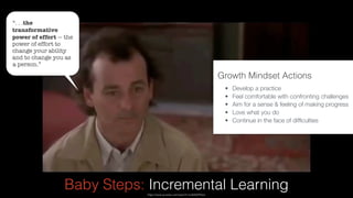 –Johnny Appleseed
“Type a quote here.”
Baby Steps: Incremental Learninghttps://www.youtube.com/watch?v=IcA0Z6XPAmc
Growth Mindset Actions 
• Develop a practice
• Feel comfortable with confronting challenges
• Aim for a sense & feeling of making progress
• Love what you do
• Continue in the face of difﬁculties
“. . .the
transformative
power of effort — the
power of effort to
change your ability
and to change you as
a person.”
 
