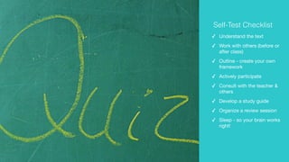 ✓ Understand the text

✓ Work with others (before or
after class)

✓ Outline - create your own
framework

✓ Actively participate

✓ Consult with the teacher &
others

✓ Develop a study guide

✓ Organize a review session

✓ Sleep - so your brain works
right!
Self-Test Checklist
 