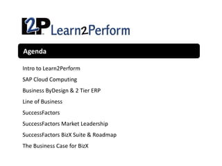Agenda

Intro to Learn2Perform
SAP Cloud Computing
Business ByDesign & 2 Tier ERP
Line of Business
SuccessFactors
SuccessFactors Market Leadership
SuccessFactors BizX Suite & Roadmap
The Business Case for BizX
 