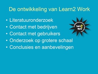 Literatuuronderzoek Contact met bedrijven Contact met gebruikers Onderzoek op grotere schaal Conclusies en aanbevelingen De ontwikkeling van Learn2 Work 