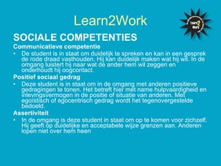 SOCIALE COMPETENTIES   Communicatieve competentie De student is in staat om duidelijk te spreken en kan in een gesprek de rode draad vasthouden. Hij kan duidelijk maken wat hij wil. In de omgang luistert hij naar wat de ander hem wil zeggen en onderhoudt hij oogcontact. Positief sociaal gedrag Deze student is in staat om in de omgang met anderen positieve gedragingen te tonen. Het betreft hier met name hulpvaardigheid en inlevingsvermogen in de positie of situatie van anderen. Met egoïstisch of egocentrisch gedrag wordt het tegenovergestelde bedoeld.  Assertiviteit In de omgang is deze student in staat om op te komen voor zichzelf. Hij geeft op duidelijke en acceptabele wijze grenzen aan. Anderen lopen niet over hem heen  Learn2Work 