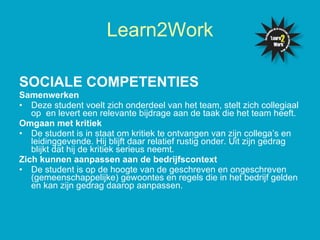 SOCIALE COMPETENTIES   Samenwerken Deze student voelt zich onderdeel van het team, stelt zich collegiaal op  en levert een relevante bijdrage aan de taak die het team heeft.  Omgaan met kritiek De student is in staat om kritiek te ontvangen van zijn collega’s en leidinggevende. Hij blijft daar relatief rustig onder. Uit zijn gedrag blijkt dat hij de kritiek serieus neemt. Zich kunnen aanpassen aan de bedrijfscontext De student is op de hoogte van de geschreven en ongeschreven (gemeenschappelijke) gewoontes en regels die in het bedrijf gelden en kan zijn gedrag daarop aanpassen.  Learn2Work 