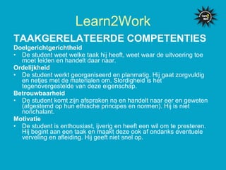 TAAKGERELATEERDE COMPETENTIES   Doelgerichtgerichtheid De student weet welke taak hij heeft, weet waar de uitvoering toe moet leiden en handelt daar naar. Ordelijkheid De student werkt georganiseerd en planmatig. Hij gaat zorgvuldig en netjes met de materialen om. Slordigheid is het tegenovergestelde van deze eigenschap.  Betrouwbaarheid De student komt zijn afspraken na en handelt naar eer en geweten (afgestemd op hun ethische principes en normen). Hij is niet nonchalant. Motivatie  De student is enthousiast, ijverig en heeft een wil om te presteren. Hij begint aan een taak en maakt deze ook af ondanks eventuele verveling en afleiding. Hij geeft niet snel op.  Learn2Work 