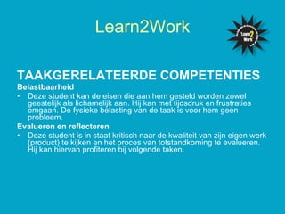TAAKGERELATEERDE COMPETENTIES   Belastbaarheid  Deze student kan de eisen die aan hem gesteld worden zowel geestelijk als lichamelijk aan. Hij kan met tijdsdruk en frustraties omgaan. De fysieke belasting van de taak is voor hem geen probleem.  Evalueren en reflecteren Deze student is in staat kritisch naar de kwaliteit van zijn eigen werk (product) te kijken en het proces van totstandkoming te evalueren. Hij kan hiervan profiteren bij volgende taken. Learn2Work 