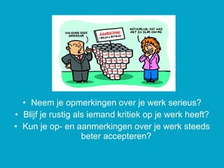 Neem je opmerkingen over je werk serieus? Blijf je rustig als iemand kritiek op je werk heeft? Kun je op- en aanmerkingen over je werk steeds beter accepteren? 
