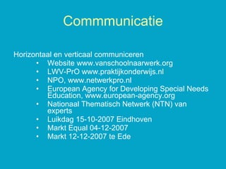 Horizontaal en verticaal communiceren Website www.vanschoolnaarwerk.org LWV-PrO www.praktijkonderwijs.nl  NPO, www.netwerkpro.nl European Agency for Developing Special Needs Education, www.european-agency.org Nationaal Thematisch Netwerk (NTN) van experts Luikdag 15-10-2007 Eindhoven Markt Equal 04-12-2007 Markt 12-12-2007 te Ede Commmunicatie 