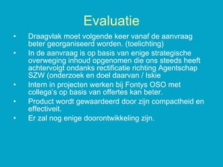 Draagvlak moet volgende keer vanaf de aanvraag beter georganiseerd worden. (toelichting) In de aanvraag is op basis van enige strategische overweging inhoud opgenomen die ons steeds heeft achtervolgt ondanks rectificatie richting Agentschap SZW (onderzoek en doel daarvan / Iskie Intern in projecten werken bij Fontys OSO met collega’s op basis van offertes kan beter. Product wordt gewaardeerd door zijn compactheid en effectiveit. Er zal nog enige doorontwikkeling zijn. Evaluatie 