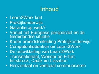 Learn2Work kort Praktijkonderwijs Garantie op werk? Vanuit het Europese perspectief en de Nederlandse situatie Kader arbeidstoeleiding Praktijkonderwijs Competentiedenken en Learn2Work De ontwikkeling van Learn2Work Transnationaal, Weimar en Erfurt, Innsbruck, Cadiz en Lissabon Horizontaal en verticaal communiceren Inhoud 