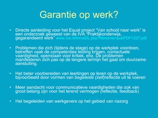 Directe aanleiding voor het Equal project “Van school naar werk” is een onderzoek geweest van de IVA “Praktijkonderwijs, gegarandeerd werk”  www.iva.nl / forceDL.php ? filename =pubPDF1227.pdf Problemen die zich (tijdens de stage) op de werkplek voordoen, betreffen vaak de competenties leiding krijgen, contactuele vaardigheid, openstaan voor kritiek, enz. De problemen manifesteren zich pas op de langere termijn het gaat om duurzame aansluiting. Het beter voorbereiden van leerlingen op leren op de werkplek, bijvoorbeeld door vormen van  begeleide (zelf)reflectie  uit te voeren Meer aandacht voor communicatieve vaardigheden die ook van groot belang zijn voor het lerend vermogen (reflectie, feedback)  Het begeleiden van werkgevers op het gebied van nazorg Garantie op werk? 
