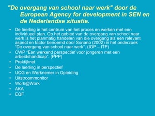 De leerling in het centrum van het proces en werken met een individueel plan. Op het gebied van de overgang van school naar werk is het planmatig handelen van die overgang als een relevant aspect en factor benoemd door Soriano (2002) in het onderzoek “De overgang van school naar werk”. (IOP – ITP) CWP “Een werkend perspectief voor jongeren met een arbeidshandicap”. (PPP) Praktijknet De leerling in perspectief UCG en Werknemer in Opleiding Uitstroommonitor [email_address] AKA EQF "De overgang van school naar werk" door de European Agency for development in SEN en de Nederlandse situatie. 