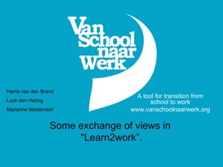 Some exchange of views in  “Learn2work”. A tool for transition from school to work www.vanschoolnaarwerk.org Harrie van den Brand Luuk den Hartog Marianne Middendorf 