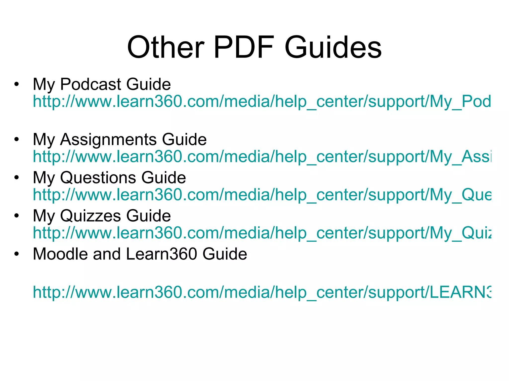 Other PDF Guides My Podcast Guide  http://www.learn360.com/media/help_center/support/My_Podcasts_Guide.pdf   My Assignments Guide  http://www.learn360.com/media/help_center/support/My_Assignments_Guide.pdf My Questions Guide  http://www.learn360.com/media/help_center/support/My_Questions_Guide.pdf My Quizzes Guide  http://www.learn360.com/media/help_center/support/My_Quizzes_Guide.pdf Moodle and Learn360 Guide http://www.learn360.com/media/help_center/support/LEARN360_Moodle_Setup_Guide.pdf   