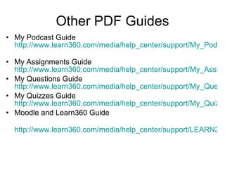 Other PDF Guides My Podcast Guide  http://www.learn360.com/media/help_center/support/My_Podcasts_Guide.pdf   My Assignments Guide  http://www.learn360.com/media/help_center/support/My_Assignments_Guide.pdf My Questions Guide  http://www.learn360.com/media/help_center/support/My_Questions_Guide.pdf My Quizzes Guide  http://www.learn360.com/media/help_center/support/My_Quizzes_Guide.pdf Moodle and Learn360 Guide http://www.learn360.com/media/help_center/support/LEARN360_Moodle_Setup_Guide.pdf   