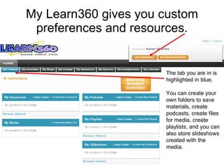 My Learn360 gives you custom preferences and resources. The tab you are in is highlighted in blue. You can create your  own folders to save  materials, create  podcasts, create files for media, create  playlists, and you can  also store slideshows  created with the  media.  