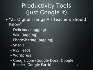 Productivity Tools
           (just Google it)
• “25 Digital Things All Teachers Should
  Know”
  –   Delicious (tagging)
  –   Wiki (tagging)
  –   PhotoSharing (tagging)
  –   Snagit
  –   RSS Feeds
  –   Wordpress
  –   Google.com (Google Docs, Google
      Reader, Google Earth)             5
 