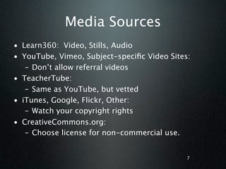 Media Sources
• Learn360: Video, Stills, Audio
• YouTube, Vimeo, Subject-speciﬁc Video Sites:
   – Don’t allow referral videos
• TeacherTube:
   – Same as YouTube, but vetted
• iTunes, Google, Flickr, Other:
   – Watch your copyright rights
• CreativeCommons.org:
   – Choose license for non-commercial use.


                                             7
 