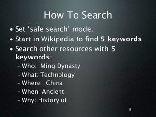 How To Search
• Set ‘safe search’ mode.
• Start in Wikipedia to ﬁnd 5 keywords
• Search other resources with 5
  keywords:
  –   Who: Ming Dynasty
  –   What: Technology
  –   Where: China
  –   When: Ancient
  –   Why: History of
                                  8
 