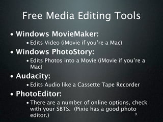 Free Media Editing Tools
• Windows MovieMaker:
    • Edits Video (iMovie if you’re a Mac)
• Windows PhotoStory:
    • Edits Photos into a Movie (iMovie if you’re a
      Mac)
• Audacity:
    • Edits Audio like a Cassette Tape Recorder
• PhotoEditor:
    • There are a number of online options, check
      with your SBTS. (Pixie has a good photo
      editor.)                               9
 