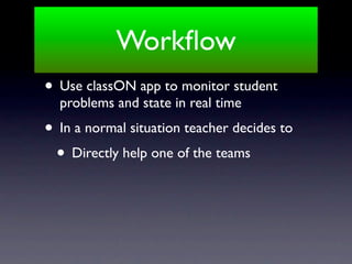 Workﬂow
• Use classON app to monitor student
  problems and state in real time
• In a normal situation teacher decides to
 • Directly help one of the teams
 