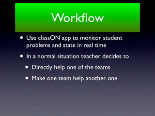 Workﬂow
• Use classON app to monitor student
  problems and state in real time
• In a normal situation teacher decides to
 • Directly help one of the teams
 • Make one team help another one
 
