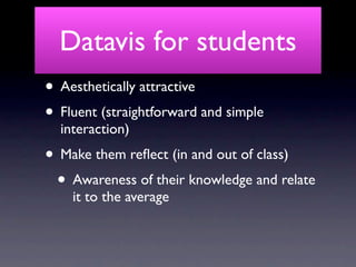 Datavis for students
• Aesthetically attractive
• Fluent (straightforward and simple
  interaction)
• Make them reﬂect (in and out of class)
 • Awareness of their knowledge and relate
    it to the average
 