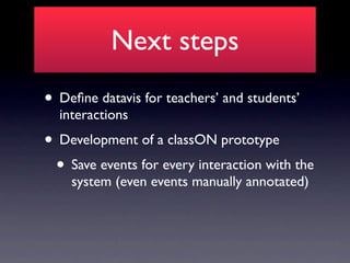 Next steps
• Deﬁne datavis for teachers’ and students’
  interactions
• Development of a classON prototype
 • Save events for every interaction with the
    system (even events manually annotated)
 