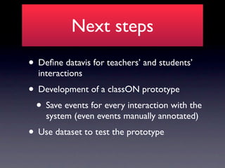 Next steps
• Deﬁne datavis for teachers’ and students’
  interactions
• Development of a classON prototype
 • Save events for every interaction with the
    system (even events manually annotated)
• Use dataset to test the prototype
 