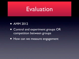 Evaluation

• AMM 2012
• Control and experiment groups OR
  competition between groups
• How can we measure engagement
 