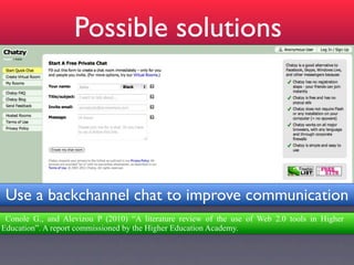 Possible solutions




 Use a backchannel chat to improve communication
 Conole G., and Alevizou P (2010) “A literature review of the use of Web 2.0 tools in Higher
Education”. A report commissioned by the Higher Education Academy.
 