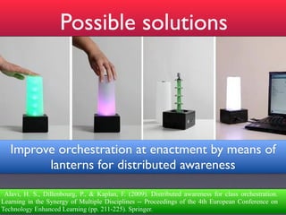 Possible solutions




   Improve orchestration at enactment by means of
         lanterns for distributed awareness

 Alavi, H. S., Dillenbourg, P., & Kaplan, F. (2009). Distributed awareness for class orchestration.
Learning in the Synergy of Multiple Disciplines -- Proceedings of the 4th European Conference on
Technology Enhanced Learning (pp. 211-225). Springer.
 