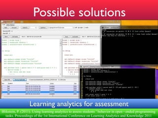 !"
                      Possible solutions
         Paulo Blikstein"




                   Learning analytics for assessment                                                        !
 #$%&'(")* P. (2011). Using learning analytics to assess students ’ behavior in open ‐ ended programming
 Blikstein, "+,("-./("012$%15.'6"7,$8,"1==.74"'(4(1'8,('4"5."%."<18?"19/"@.'5,"$9"5$;
                          2                 1                (                1              ;("5'18?$9%"
   tasks. Proceedings of the 1st International Conference on Learning Analytics and Knowledge 2011
 