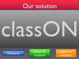 Our solution
One-way websocket notiﬁcations
    Improve attention and effectiveness of general feedback




classON
Record student interactions and use learning analytics
      Improve orchestration in enactment and provision of
                                          efﬁcient feedback
 Improve orchestration design for the following session and
            acquiring evidences for summative assessment
     Engagement in lab sessions (support of other artifacts)
                         Awareness, reﬂection and reaction
                        Impact for           Impact for
     Measures
                         students             teachers
 