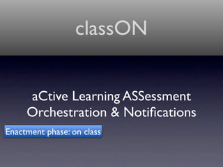 classON


     aCtive Learning ASSessment
     Orchestration & Notiﬁcations
Enactment phase: on class
 