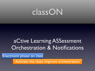 classON


     aCtive Learning ASSessment
     Orchestration & Notiﬁcations
Enactment phase: on class
       Activate the class: improve orchestration
 