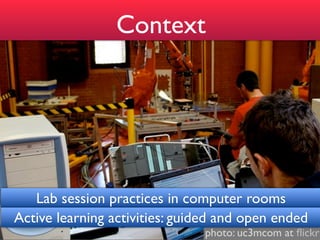 Context




   Lab session practices in computer rooms
Active learning activities: guided and open ended
                               photo: uc3mcom at ﬂickr
 