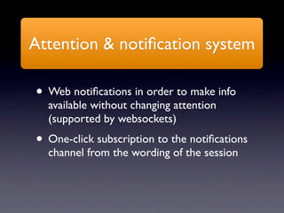 Attention & notiﬁcation system

• Web notiﬁcations in order to make info
  available without changing attention
  (supported by websockets)
• One-click subscription to the notiﬁcations
  channel from the wording of the session
 