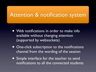 Attention & notiﬁcation system

• Web notiﬁcations in order to make info
  available without changing attention
  (supported by websockets)
• One-click subscription to the notiﬁcations
  channel from the wording of the session
• Simple interface for the teacher to send
  notiﬁcations to all the connected students
 