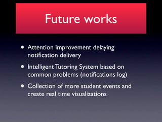 Future works

• Attention improvement delaying
  notiﬁcation delivery
• Intelligent Tutoring System based on
  common problems (notiﬁcations log)
• Collection of more student events and
  create real time visualizations
 