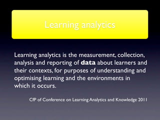 Learning analytics

Learning analytics is the measurement, collection,
analysis and reporting of data about learners and
their contexts, for purposes of understanding and
optimising learning and the environments in
which it occurs.

     CfP of Conference on Learning Analytics and Knowledge 2011
 