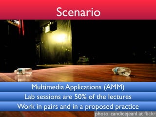 Scenario




   Multimedia Applications (AMM)
 Lab sessions are 50% of the lectures
Work in pairs and in a proposed practice
                         photo: candicejeanl at ﬂickr
 