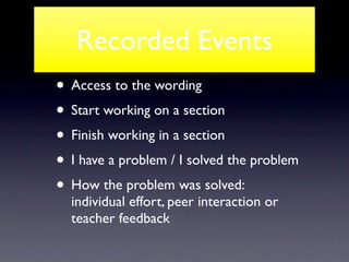 Recorded Events
• Access to the wording
• Start working on a section
• Finish working in a section
• I have a problem / I solved the problem
• How the problem was solved:
  individual effort, peer interaction or
  teacher feedback
 