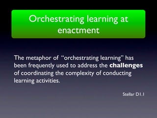 Orchestrating learning at
           enactment

The metaphor of “orchestrating learning” has
been frequently used to address the challenges
of coordinating the complexity of conducting
learning activities.

                                      Stellar D1.1
 