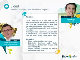 10
Objective
Cloud Computing is a huge shift in the
consumption model: the service is located in
the “cloud” and customers pay for what they
use rather that investing in infrastructure.
The cloud has boosted agility and business
innovation.
Internet presence, e-commerce, virtualisation
of infrastructure, new models of software
sales are now a reality rather than a trend.
Key topics:
• Cloud market, topology and trends
• DataCenter Services, IaaS, SaaS,
Architecture Orchestration models and
associated SLAs
• Players, Partners, Solutions and their fit
with clients’ value chain
José Cerdán
Acens CEO
Juan Manuel Moreno
Cloud Global Director
 