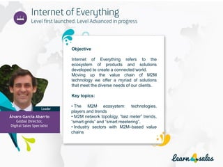 Objective
Internet of Everything refers to the
ecosystem of products and solutions
developed to create a connected world.
Moving up the value chain of M2M
technology we offer a myriad of solutions
that meet the diverse needs of our clients.
Key topics:
• The M2M ecosystem: technologies,
players and trends
• M2M network topology, “last meter” trends,
“smart grids” and “smart meetering”.
• Industry sectors with M2M–based value
chains
Álvaro García Abarrio
Global Director,
Digital Sales Specialist
 
