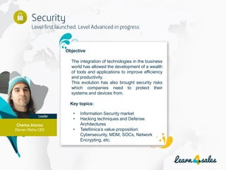 12
Objective
The integration of technologies in the business
world has allowed the development of a wealth
of tools and applications to improve efficiency
and productivity.
This evolution has also brought security risks
which companies need to protect their
systems and devices from.
Key topics:
• Information Security market
• Hacking techniques and Defense
Architectures
• Telefónica’s value proposition:
Cybersecurity, MDM, SOCs, Network
Encrypting, etc.
Chema Alonso
Eleven Paths CEO
 