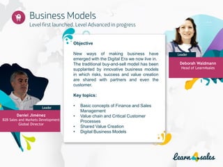 Objective
New ways of making business have
emerged with the Digital Era we now live in.
The traditional buy-and-sell model has been
supplanted by innovative business models
in which risks, success and value creation
are shared with partners and even the
customer.
Key topics:
• Basic concepts of Finance and Sales
Management
• Value chain and Critical Customer
Processes
• Shared Value Creation
• Digital Business Models
Deborah Waldmann
Head of Learn4sales
Daniel Jiménez
B2B Sales and Markets Development
Global Director
 