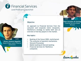 14
Objective
An approach to Financial Services from the
consumer and corporate client viewpoints,
Telefónica’s strategy to tackle both and an
overview of the key players in the market.
Key topics:
• Banking of the future 2020: multichannel
• The evolution of payment mechanisms
• Network Processing
• Mobile banking & Internet banking
• Financial Services for Telefónica
companies
Pablo González de Santiago
Financial Services Global
Director
Álvaro Jiménez Mogollón
Head of Sales Latam Financial
Institutions
 