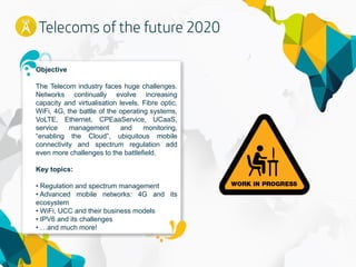 15
Objective
The Telecom industry faces huge challenges.
Networks continually evolve increasing
capacity and virtualisation levels. Fibre optic,
WiFi, 4G, the battle of the operating systems,
VoLTE, Ethernet, CPEaaService, UCaaS,
service management and monitoring,
“enabling the Cloud”, ubiquitous mobile
connectivity and spectrum regulation add
even more challenges to the battlefield.
Key topics:
• Regulation and spectrum management
• Advanced mobile networks: 4G and its
ecosystem
• WiFi, UCC and their business models
• IPV6 and its challenges
• …and much more!
 