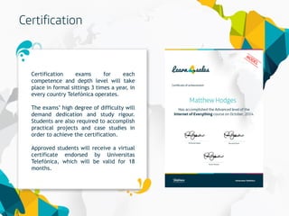 18
Certification exams for each
competence and depth level will take
place in formal sittings 3 times a year, in
every country Telefónica operates.
The exams’ high degree of difficulty will
demand dedication and study rigour.
Students are also required to accomplish
practical projects and case studies in
order to achieve the certification.
Approved students will receive a virtual
certificate endorsed by Universitas
Telefónica, which will be valid for 18
months.
 